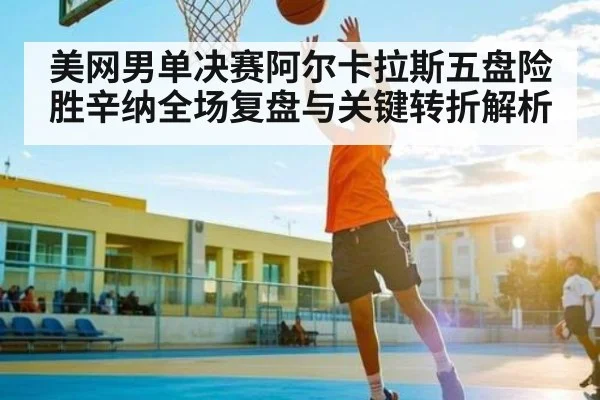 美网男单决赛阿尔卡拉斯五盘险胜辛纳全场复盘与关键转折解析
