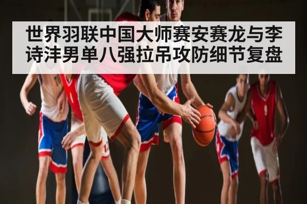 世界羽联中国大师赛安赛龙与李诗沣男单八强拉吊攻防细节复盘